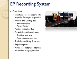 EP Recording System
 Function
◦ Interface to configure the
amplifier for signal acquisition
◦ Record and Display data
 Real-time Monitor
 Review Monitor
◦ Review historical data
◦ Provide for additional tools
 Template matching
 Auto measurements etc..
◦ Tools for archiving & backup
◦ Reporting tool
◦ Advance systems interface
with other imaging systems
 