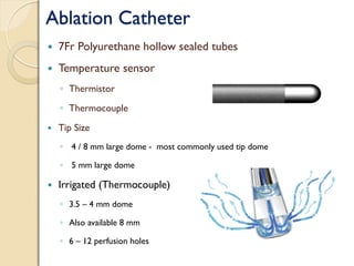 Ablation Catheter
 7Fr Polyurethane hollow sealed tubes
 Temperature sensor
◦ Thermistor
◦ Thermocouple
 Tip Size
◦ 4 / 8 mm large dome - most commonly used tip dome
◦ 5 mm large dome
 Irrigated (Thermocouple)
◦ 3.5 – 4 mm dome
◦ Also available 8 mm
◦ 6 – 12 perfusion holes
 