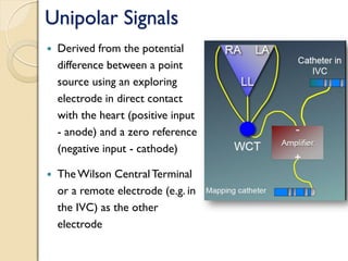 Unipolar Signals
 Derived from the potential
difference between a point
source using an exploring
electrode in direct contact
with the heart (positive input
- anode) and a zero reference
(negative input - cathode)
 The Wilson CentralTerminal
or a remote electrode (e.g. in
the IVC) as the other
electrode
 