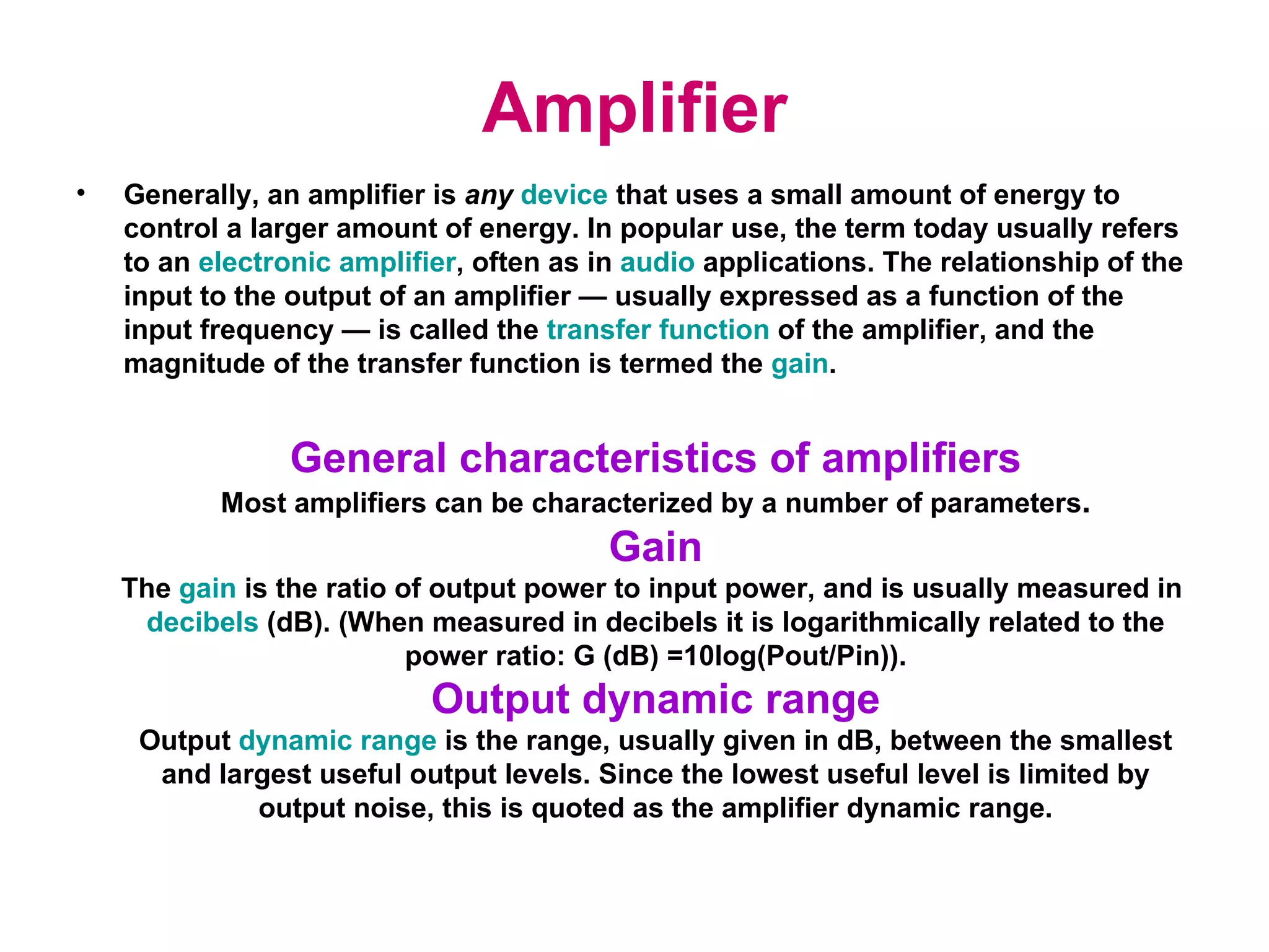 Amplifier Generally, an amplifier is  any   device   that uses a small amount of energy to control a larger amount of energy. In popular use, the term today usually refers to an  electronic amplifier , often as in   audio   applications. The relationship of the input to the output of an amplifier — usually expressed as a function of the input frequency — is called the  transfer function  of the amplifier, and the magnitude of the transfer function is termed the  gain . General characteristics of amplifiers Most amplifiers can be characterized by a number of parameters . Gain The  gain  is the ratio of output power to input power, and is usually measured in  decibels  (dB). (When measured in decibels it is logarithmically related to the power ratio: G (dB) =10log(Pout/Pin)). Output dynamic range Output  dynamic range  is the range, usually given in dB, between the smallest and largest useful output levels. Since the lowest useful level is limited by output noise, this is quoted as the amplifier dynamic range. 