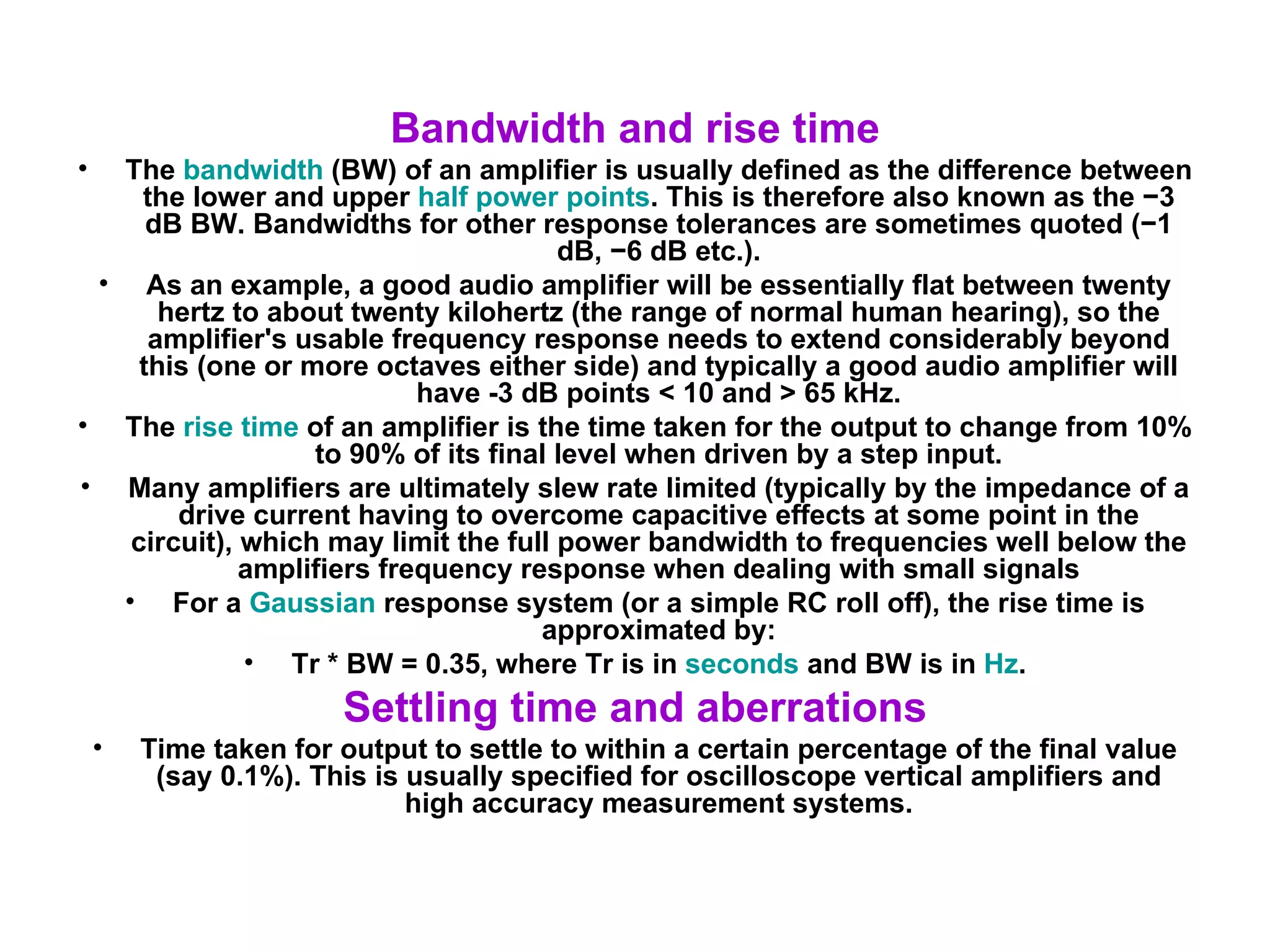 Bandwidth and rise time The  bandwidth  (BW) of an amplifier is usually defined as the difference between the lower and upper  half power points . This is therefore also known as the −3 dB BW. Bandwidths for other response tolerances are sometimes quoted (−1 dB, −6 dB etc.). As an example, a good audio amplifier will be essentially flat between twenty hertz to about twenty kilohertz (the range of normal human hearing), so the amplifier's usable frequency response needs to extend considerably beyond this (one or more octaves either side) and typically a good audio amplifier will have -3 dB points < 10 and > 65 kHz. The  rise time  of an amplifier is the time taken for the output to change from 10% to 90% of its final level when driven by a step input. Many amplifiers are ultimately slew rate limited (typically by the impedance of a drive current having to overcome capacitive effects at some point in the circuit), which may limit the full power bandwidth to frequencies well below the amplifiers frequency response when dealing with small signals For a  Gaussian  response system (or a simple RC roll off), the rise time is approximated by: Tr * BW = 0.35, where Tr is in  seconds  and BW is in  Hz . Settling time and aberrations Time taken for output to settle to within a certain percentage of the final value (say 0.1%). This is usually specified for oscilloscope vertical amplifiers and high accuracy measurement systems. 