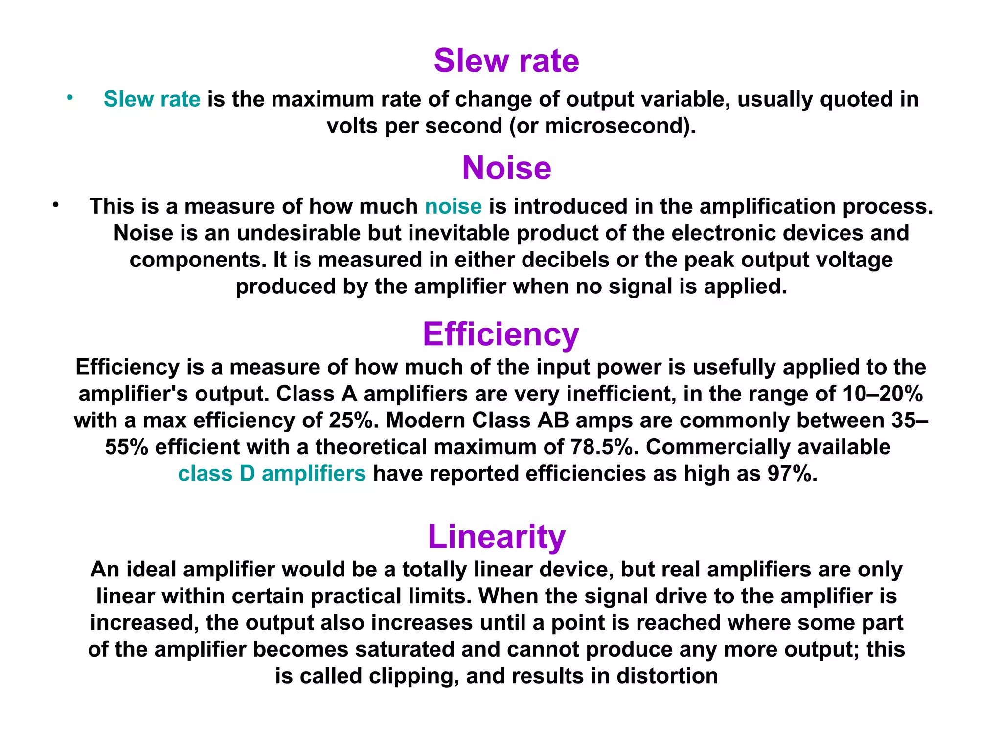 Slew rate Slew rate  is the maximum rate of change of output variable, usually quoted in volts per second (or microsecond). Noise This is a measure of how much  noise  is introduced in the amplification process. Noise is an undesirable but inevitable product of the electronic devices and components. It is measured in either decibels or the peak output voltage produced by the amplifier when no signal is applied. Efficiency Efficiency is a measure of how much of the input power is usefully applied to the amplifier's output. Class A amplifiers are very inefficient, in the range of 10–20% with a max efficiency of 25%. Modern Class AB amps are commonly between 35–55% efficient with a theoretical maximum of 78.5%. Commercially available  class D amplifiers  have reported efficiencies as high as 97%.  Linearity An ideal amplifier would be a totally linear device, but real amplifiers are only linear within certain practical limits. When the signal drive to the amplifier is increased, the output also increases until a point is reached where some part of the amplifier becomes saturated and cannot produce any more output; this is called clipping, and results in distortion 