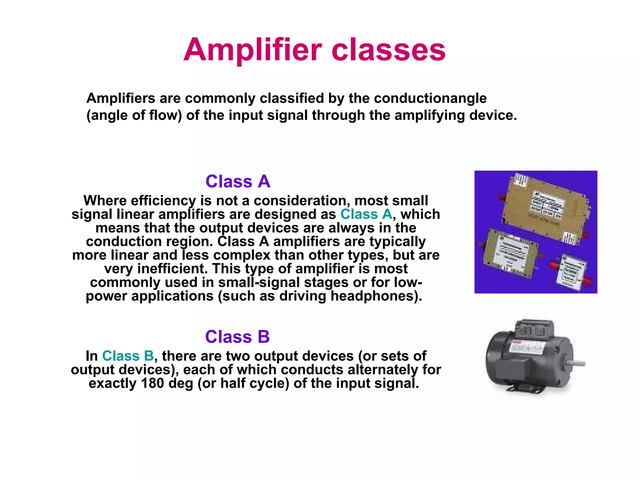 Amplifier classes   Class A   Where efficiency is not a consideration, most small signal linear amplifiers are designed as  Class A , which means that the output devices are always in the conduction region. Class A amplifiers are typically more linear and less complex than other types, but are very inefficient. This type of amplifier is most commonly used in small-signal stages or for low-power applications (such as driving headphones).  Class B  In  Class B , there are two output devices (or sets of output devices), each of which conducts alternately for exactly 180 deg (or half cycle) of the input signal.  Amplifiers are commonly classified by the conductionangle (angle of flow) of the input signal through the amplifying device. 