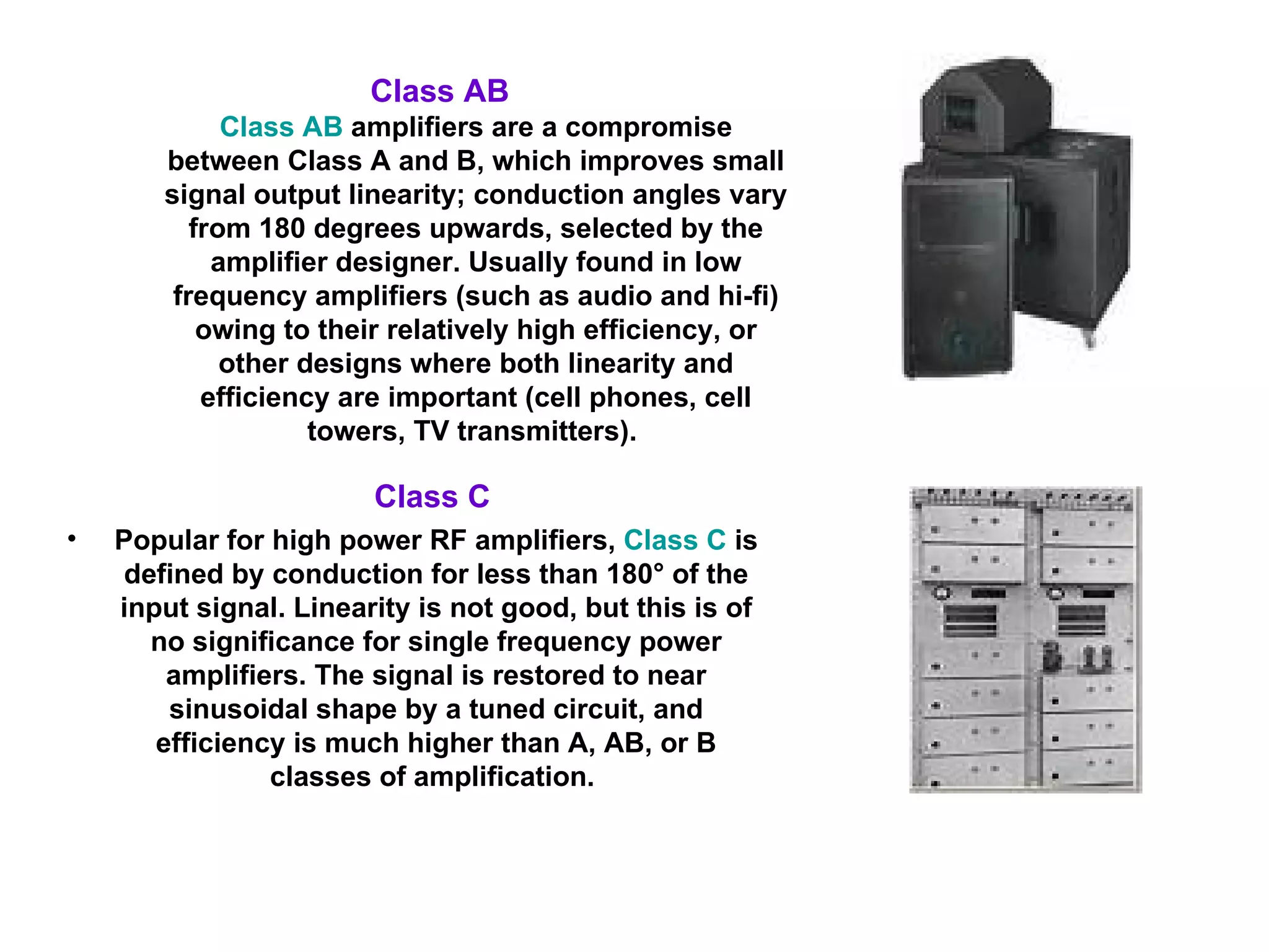 Class C  Popular for high power RF amplifiers,  Class C  is defined by conduction for less than 180° of the input signal. Linearity is not good, but this is of no significance for single frequency power amplifiers. The signal is restored to near sinusoidal shape by a tuned circuit, and efficiency is much higher than A, AB, or B classes of amplification.  Class AB   Class AB  amplifiers are a compromise between Class A and B, which improves small signal output linearity; conduction angles vary from 180 degrees upwards, selected by the amplifier designer. Usually found in low frequency amplifiers (such as audio and hi-fi) owing to their relatively high efficiency, or other designs where both linearity and efficiency are important (cell phones, cell towers, TV transmitters).  