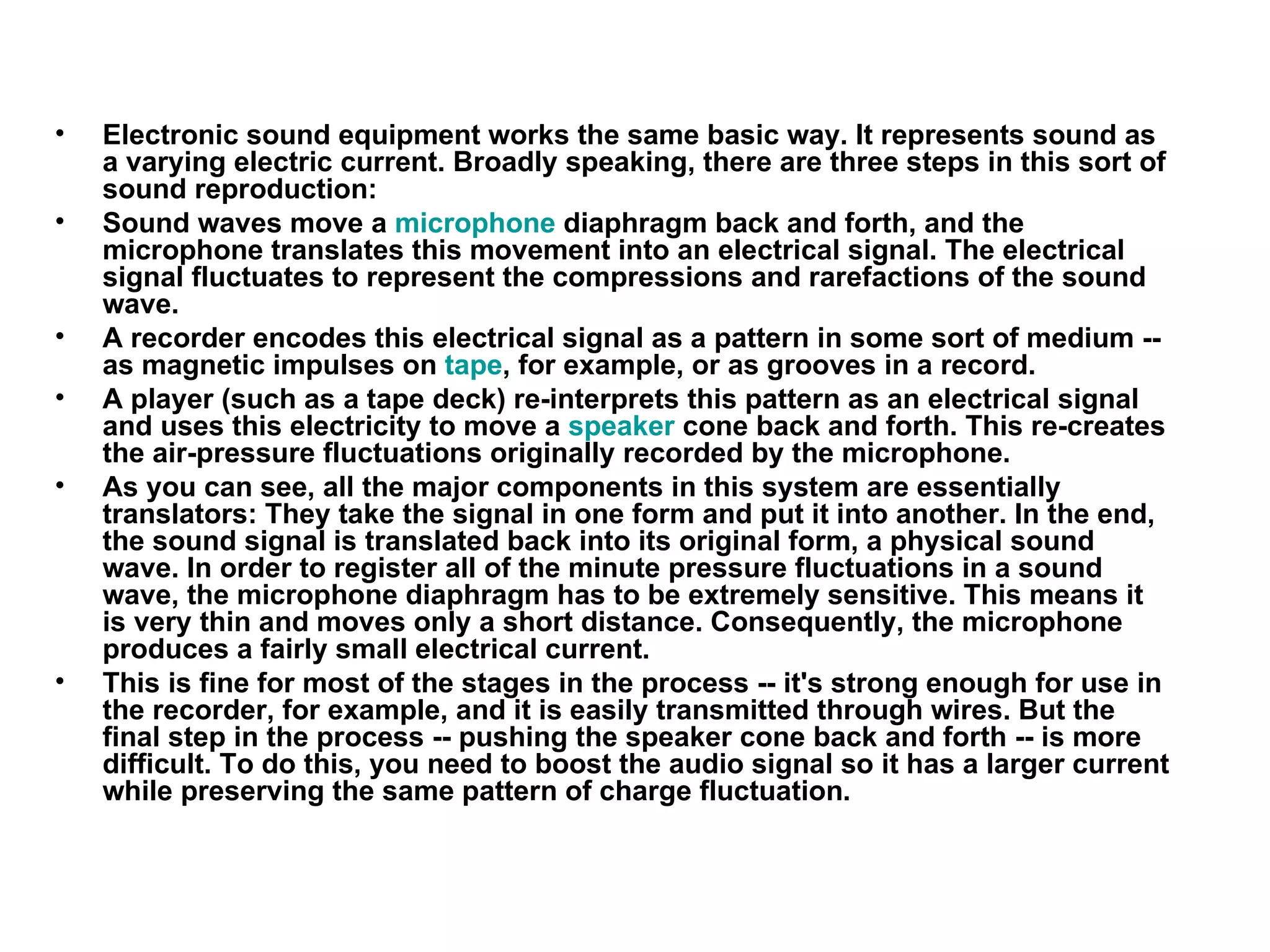 Electronic sound equipment works the same basic way. It represents sound as a varying electric current. Broadly speaking, there are three steps in this sort of sound reproduction:  Sound waves move a  microphone  diaphragm back and forth, and the microphone translates this movement into an electrical signal. The electrical signal fluctuates to represent the compressions and rarefactions of the sound wave.  A recorder encodes this electrical signal as a pattern in some sort of medium -- as magnetic impulses on  tape , for example, or as grooves in a record.  A player (such as a tape deck) re-interprets this pattern as an electrical signal and uses this electricity to move a  speaker  cone back and forth. This re-creates the air-pressure fluctuations originally recorded by the microphone.  As you can see, all the major components in this system are essentially translators: They take the signal in one form and put it into another. In the end, the sound signal is translated back into its original form, a physical sound wave. In order to register all of the minute pressure fluctuations in a sound wave, the microphone diaphragm has to be extremely sensitive. This means it is very thin and moves only a short distance. Consequently, the microphone produces a fairly small electrical current.  This is fine for most of the stages in the process -- it's strong enough for use in the recorder, for example, and it is easily transmitted through wires. But the final step in the process -- pushing the speaker cone back and forth -- is more difficult. To do this, you need to boost the audio signal so it has a larger current while preserving the same pattern of charge fluctuation.  