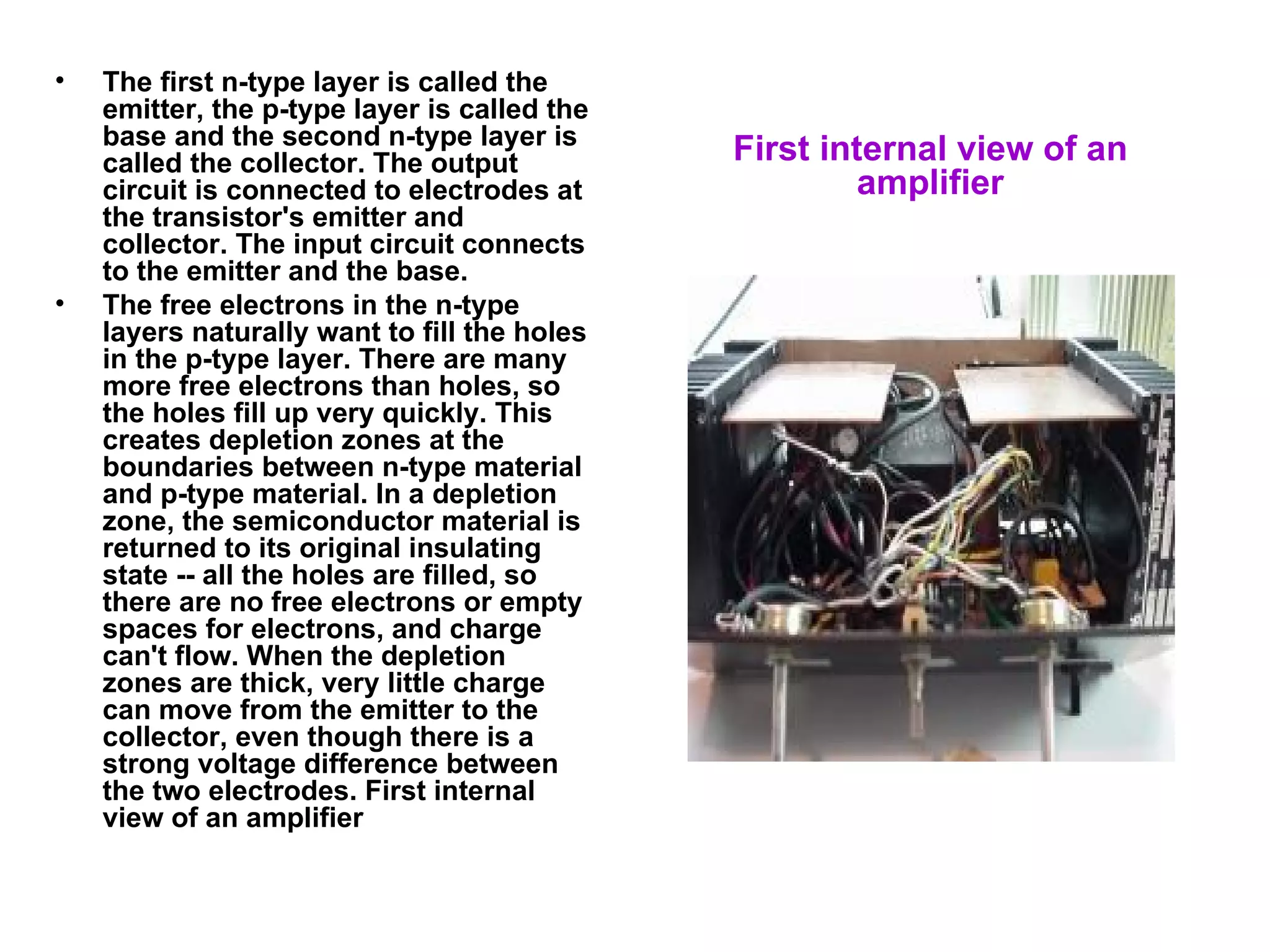 The first n-type layer is called the emitter, the p-type layer is called the base and the second n-type layer is called the collector. The output circuit is connected to electrodes at the transistor's emitter and collector. The input circuit connects to the emitter and the base.  The free electrons in the n-type layers naturally want to fill the holes in the p-type layer. There are many more free electrons than holes, so the holes fill up very quickly. This creates depletion zones at the boundaries between n-type material and p-type material. In a depletion zone, the semiconductor material is returned to its original insulating state -- all the holes are filled, so there are no free electrons or empty spaces for electrons, and charge can't flow. When the depletion zones are thick, very little charge can move from the emitter to the collector, even though there is a strong voltage difference between the two electrodes. First internal view of an amplifier First internal view of an amplifier 