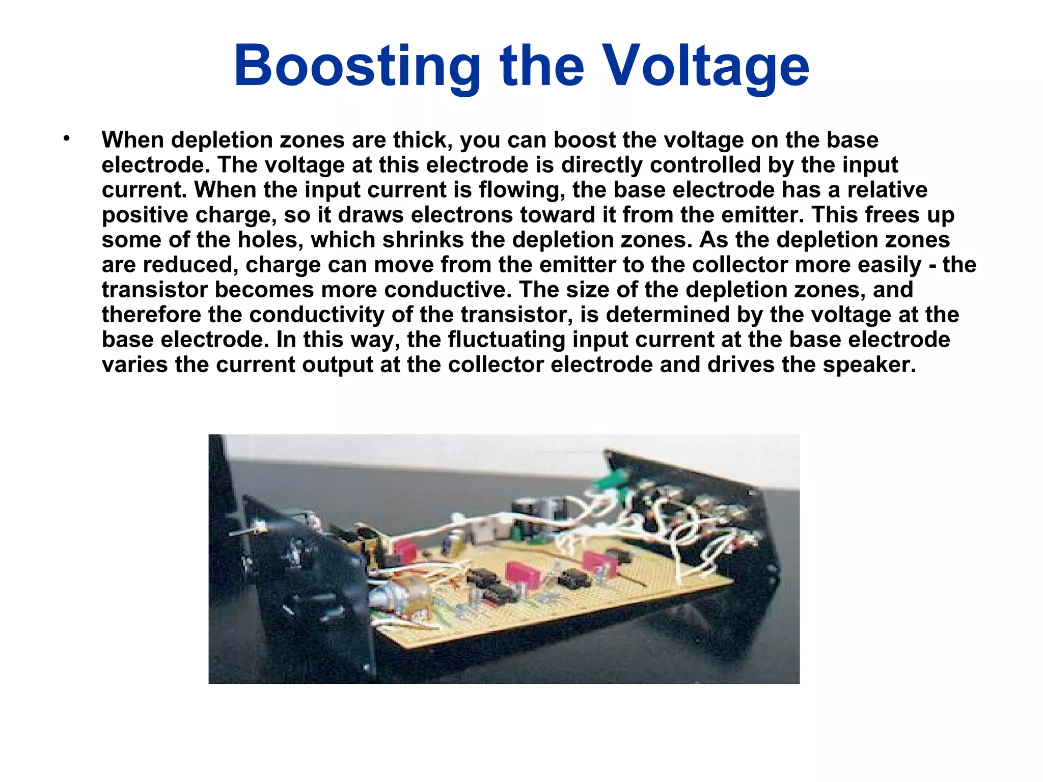 Boosting the Voltage When depletion zones are thick, you can boost the voltage on the base electrode. The voltage at this electrode is directly controlled by the input current. When the input current is flowing, the base electrode has a relative positive charge, so it draws electrons toward it from the emitter. This frees up some of the holes, which shrinks the depletion zones. As the depletion zones are reduced, charge can move from the emitter to the collector more easily - the transistor becomes more conductive. The size of the depletion zones, and therefore the conductivity of the transistor, is determined by the voltage at the base electrode. In this way, the fluctuating input current at the base electrode varies the current output at the collector electrode and drives the speaker.   