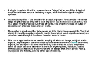 A single transistor like this represents one "stage" of an amplifier. A typical amplifier will have several boosting stages, with the final stage driving the speaker.  In a small amplifier -- the amplifier in a speaker phone, for example -- the final stage might produce only half a watt of power. In a home stereo amplifier, the final stage might produce hundreds of watts. The amplifiers used in outdoor concerts can produce thousands of watts.  The goal of a good amplifier is to cause as little distortion as possible. The final signal driving the speakers should mimic the original input signal as closely as possible, even though it has been boosted several times.  This basic approach can be used to amplify all kinds of things, not just audio signals. Anything that can be carried by an electrical current --  radio  and video signals, for example -- can be amplified by similar means. Audio amplifiers seem to catch people's attention more than anything else, however. Sound enthusiasts are fascinated with variations in design that affect power rating, impedance and fidelity, among other specifications.  