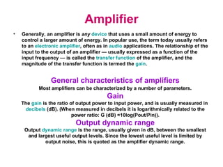 Amplifier Generally, an amplifier is  any   device   that uses a small amount of energy to control a larger amount of energy. In popular use, the term today usually refers to an  electronic amplifier , often as in   audio   applications. The relationship of the input to the output of an amplifier — usually expressed as a function of the input frequency — is called the  transfer function  of the amplifier, and the magnitude of the transfer function is termed the  gain . General characteristics of amplifiers Most amplifiers can be characterized by a number of parameters . Gain The  gain  is the ratio of output power to input power, and is usually measured in  decibels  (dB). (When measured in decibels it is logarithmically related to the power ratio: G (dB) =10log(Pout/Pin)). Output dynamic range Output  dynamic range  is the range, usually given in dB, between the smallest and largest useful output levels. Since the lowest useful level is limited by output noise, this is quoted as the amplifier dynamic range. 