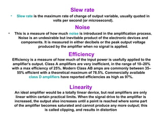 Slew rate Slew rate  is the maximum rate of change of output variable, usually quoted in volts per second (or microsecond). Noise This is a measure of how much  noise  is introduced in the amplification process. Noise is an undesirable but inevitable product of the electronic devices and components. It is measured in either decibels or the peak output voltage produced by the amplifier when no signal is applied. Efficiency Efficiency is a measure of how much of the input power is usefully applied to the amplifier's output. Class A amplifiers are very inefficient, in the range of 10–20% with a max efficiency of 25%. Modern Class AB amps are commonly between 35–55% efficient with a theoretical maximum of 78.5%. Commercially available  class D amplifiers  have reported efficiencies as high as 97%.  Linearity An ideal amplifier would be a totally linear device, but real amplifiers are only linear within certain practical limits. When the signal drive to the amplifier is increased, the output also increases until a point is reached where some part of the amplifier becomes saturated and cannot produce any more output; this is called clipping, and results in distortion 