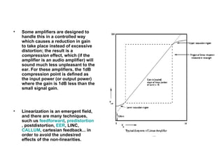 Some amplifiers are designed to handle this in a controlled way which causes a reduction in gain to take place instead of excessive distortion; the result is a  compression  effect, which (if the amplifier is an audio amplifier) will sound much less unpleasant to the ear. For these amplifiers, the 1dB compression point is defined as the input power (or output power) where the gain is 1dB less than the small signal gain. Linearization is an emergent field, and there are many techniques, such us  feedforward ,  predistortion , postdistortion,  EER , LINC,  CALLUM , cartesian feedback... in order to avoid the undesired effects of the non-linearities. 