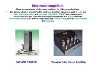 Electronic amplifiers There are many types of electronic amplifiers for different applications. One common type of amplifier is the electronic amplifier, commonly used in  radio  and  television   transmitters  and  receivers ,  high-fidelity  ("hi-fi") stereo equipment, microcomputers and other electronic digital equipment, and  guitar  and other  instrument amplifiers . Its critical components are  active devices , such as  vacuum tubes  or  transistors . Acoustic Amplifier Vacuum Tube Stereo Amplifier 