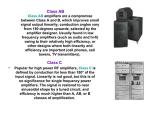 Class C  Popular for high power RF amplifiers,  Class C  is defined by conduction for less than 180° of the input signal. Linearity is not good, but this is of no significance for single frequency power amplifiers. The signal is restored to near sinusoidal shape by a tuned circuit, and efficiency is much higher than A, AB, or B classes of amplification.  Class AB   Class AB  amplifiers are a compromise between Class A and B, which improves small signal output linearity; conduction angles vary from 180 degrees upwards, selected by the amplifier designer. Usually found in low frequency amplifiers (such as audio and hi-fi) owing to their relatively high efficiency, or other designs where both linearity and efficiency are important (cell phones, cell towers, TV transmitters).  
