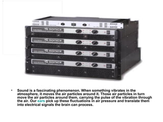 Sound is a fascinating phenomenon. When something vibrates in the atmosphere, it moves the air particles around it. Those air particles in turn move the air particles around them, carrying the pulse of the vibration through the air. Our  ears  pick up these fluctuations in air pressure and translate them into electrical signals the brain can process.   