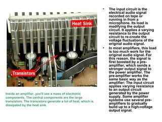 The input circuit is the electrical audio signal recorded on tape or running in from a microphone. Its load is modifying the output circuit. It applies a varying resistance to the output circuit to re-create the voltage fluctuations of the original audio signal.  In most amplifiers, this load is too much work for the original audio signal. For this reason, the signal is first boosted by a pre-amplifier, which sends a stronger output signal to the power amplifier. The pre-amplifier works the same basic way as the amplifier: The input circuit applies varying resistance to an output circuit generated by the power supply. Some amplifier systems use several pre-amplifiers to gradually build up to a high-voltage output signal.  Inside an amplifier, you'll see a mass of electronic components. The central components are the large transistors. The transistors generate a lot of heat, which is dissipated by the heat sink. 