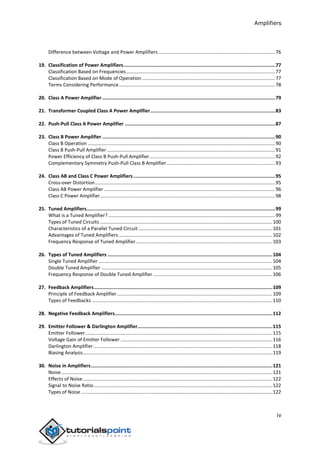 Amplifiers
iv
Difference between Voltage and Power Amplifiers ......................................................................................76
19. Classification of Power Amplifiers...........................................................................................................77
Classification Based on Frequencies..............................................................................................................77
Classification Based on Mode of Operation ..................................................................................................77
Terms Considering Performance...................................................................................................................78
20. Class A Power Amplifier..........................................................................................................................79
21. Transformer Coupled Class A Power Amplifier........................................................................................83
22. Push-Pull Class A Power Amplifier ..........................................................................................................87
23. Class B Power Amplifier ..........................................................................................................................90
Class B Operation ..........................................................................................................................................90
Class B Push-Pull Amplifier ............................................................................................................................91
Power Efficiency of Class B Push-Pull Amplifier ............................................................................................92
Complementary Symmetry Push-Pull Class B Amplifier................................................................................93
24. Class AB and Class C Power Amplifiers ....................................................................................................95
Cross-over Distortion.....................................................................................................................................95
Class AB Power Amplifier ..............................................................................................................................96
Class C Power Amplifier.................................................................................................................................98
25. Tuned Amplifiers.....................................................................................................................................99
What is a Tuned Amplifier? ...........................................................................................................................99
Types of Tuned Circuits ...............................................................................................................................100
Characteristics of a Parallel Tuned Circuit...................................................................................................101
Advantages of Tuned Amplifiers .................................................................................................................102
Frequency Response of Tuned Amplifier.....................................................................................................103
26. Types of Tuned Amplifiers ....................................................................................................................104
Single Tuned Amplifier ................................................................................................................................104
Double Tuned Amplifier ..............................................................................................................................105
Frequency Response of Double Tuned Amplifier ........................................................................................106
27. Feedback Amplifiers..............................................................................................................................109
Principle of Feedback Amplifier...................................................................................................................109
Types of Feedbacks .....................................................................................................................................110
28. Negative Feedback Amplifiers...............................................................................................................112
29. Emitter Follower & Darlington Amplifier...............................................................................................115
Emitter Follower..........................................................................................................................................115
Voltage Gain of Emitter Follower ................................................................................................................116
Darlington Amplifier....................................................................................................................................118
Biasing Analysis............................................................................................................................................119
30. Noise in Amplifiers................................................................................................................................121
Noise............................................................................................................................................................121
Effects of Noise............................................................................................................................................122
Signal to Noise Ratio....................................................................................................................................122
Types of Noise .............................................................................................................................................122
 