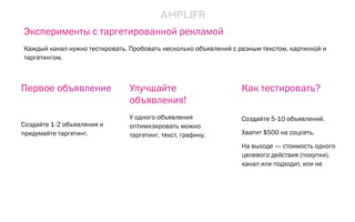Улучшайте
объявления!
У одного объявления
оптимизировать можно
таргетинг, текст, графику.
Как тестировать?
Создайте 5-10 объявлений.
Хватит $500 на соцсеть.
На выходе — стоимость одного
целевого действия (покупки),
канал или подходит, или не
Первое объявление
Создайте 1-2 объявления и
придумайте таргетинг.
Эксперименты с таргетированной рекламой
Каждый канал нужно тестировать. Пробовать несколько объявлений с разным текстом, картинкой и
таргетингом.
 