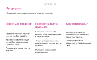 Подходит в долгих
продажах
У интернет-сервисов или
ремонта кухни продажа долгая
и маржинальная.
То есть от первого визита на
сайт до покупки прохоит много
времени.
Окружайте пользователя
упоминаниями
Как тестировать?
Установите ретаргетинг-
пиксели на сайт и создайте
ретаргетинг-группы.
Потестируйте CPC на
ретаргетинге. Как изменилась
CPA?
«Дожать до продажи»
Позволяет показать рекламу
тем, кто уже был на сайте.
Конкретные объявления для
тех, кто был на конкретных
страницах сайта.
Рекламируйте сапоги тем, кто
их искал.
Ретаргетинг
Показывайте рекламу только тем, кто про вас уже знает
 