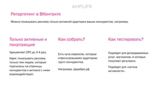 Как собрать?
Есть куча сервисов, которые
отфильтровывают аудиторию
групп конкурентов.
Например, Церебро.рф
Как тестировать?
Подойдет для допродаваемых
услуг, магазинов, в которых
покупают регулярно.
Подойдет для «нагона
активности».
Только активные и
покупающие
Удешевляет CPC до 3-4 раз.
Идея: показывать рекламу
только тем людям, которые
подписаны на страницы
конкурентов и активно с ними
взаимодействуют.
Ретаргетинг в ВКонтакте
Можно показывать рекламу только активной аудитории ваших конкурентов, например.
 