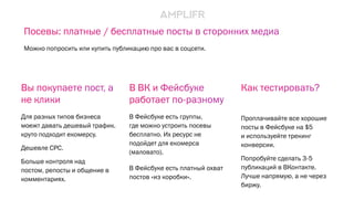 В ВК и Фейсбуке
работает по-разному
В Фейсбуке есть группы,
где можно устроить посевы
бесплатно. Их ресурс не
подойдет для екомерса
(маловато).
В Фейсбуке есть платный охват
постов «из коробки».
Как тестировать?
Проплачивайте все хорошие
посты в Фейсбуке на $5
и используейте трекинг
конверсии.
Попробуйте сделать 3-5
публикаций в ВКонтакте.
Лучше напрямую, а не через
биржу.
Вы покупаете пост, а
не клики
Для разных типов бизнеса
моежт давать дешевый трафик.
круто подходит екомерсу.
Дешевле CPC.
Больше контроля над
постом, репосты и общение в
комментариях.
Посевы: платные / бесплатные посты в сторонних медиа
Можно попросить или купить публикацию про вас в соцсети.
 