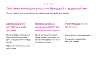 Продающий смм —
фигачим котолог на
миллион фоловеров
Если в группе десятки тысяч
людей, конверсия в клики и в
покупки при хороших call to ac-
tions будет сносная.
Рост или долго или
за деньги
Нужно набрать ядро аудитории.
Это долго (или дорого без
быстрой отдачи).
Брендовый смм —
про эмоции, а не
продажи
Основная задача «брендового
смм» — собрать «лояльное
ядро», и продать им что-нибудь
«потом».
10 раз про интересное, 1 раз
про продажу.
Собственные площадки в соцсетях. Брендовый и продающий смм
Нельзя продать тысяче фоловеров группы магазина тысячу айфонов за день.
 