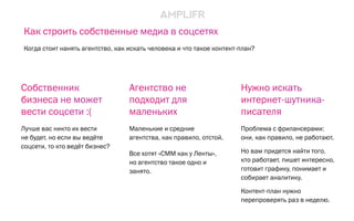 Агентство не
подходит для
маленьких
Маленькие и средние
агентства, как правило, отстой.
Все хотят «СММ как у Ленты»,
но агентство такое одно и
занято.
Нужно искать
интернет-шутника-
писателя
Проблема с фрилансерами:
они, как правило, не работают.
Но вам придется найти того,
кто работает, пишет интересно,
готовит графику, понимает и
собирает аналитику.
Контент-план нужно
перепроверять раз в неделю.
Собственник
бизнеса не может
вести соцсети :(
Лучше вас никто их вести
не будет, но если вы ведёте
соцсети, то кто ведёт бизнес?
Как строить собственные медиа в соцсетях
Когда стоит нанять агентство, как искать человека и что такое контент-план?
 