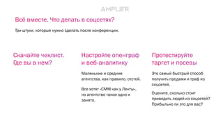 Настройте опенграф
и веб-аналитику
Маленькие и средние
агентства, как правило, отстой.
Все хотят «СММ как у Ленты»,
но агентство такое одно и
занято.
Протестируйте
таргет и посевы
Это самый быстрый способ
получить продажи и траф из
соцсетей.
Оцените, сколько стоит
приводить людей из соцсетей?
Прибыльно ли это для вас?
Скачайте чеклист.
Где вы в нем?
Всё вместе. Что делать в соцсетях?
Три штуки, которые нужно сделать после конференции.
 