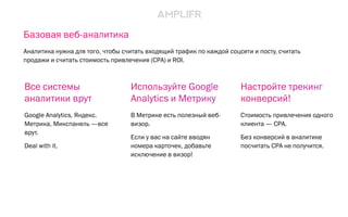 Базовая веб-аналитика
Аналитика нужна для того, чтобы считать входящий трафик по каждой соцсети и посту, считать
продажи и считать стоимость привлечения (CPA) и ROI.
Используйте Google
Analytics и Метрику
В Метрике есть полезный веб-
визор.
Если у вас на сайте вводян
номера карточек, добавьте
исключение в визор!
Настройте трекинг
конверсий!
Стоимость привлечения одного
клиента — CPA.
Без конверсий в аналитике
посчитать CPA не получится.
Все системы
аналитики врут
Google Analytics, Яндекс.
Метрика, Микспанель —все
врут.
Deal with it.
 