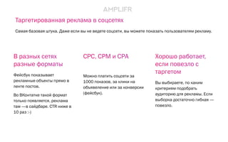 CPC, CPM и CPA
Можно платить соцсети за
1000 показов, за клики на
объявеление или за конверсии
(фейсбук).
Хорошо работает,
если повезло с
таргетом
Вы выбираете, по каким
критериям подобрать
аудиторию для рекламы. Если
выборка достаточно гибкая —
повезло.
В разных сетях
разные форматы
Фейсбук показывает
рекламные объекты прямо в
ленте постов.
Во ВКонтатке такой формат
только появляется, реклама
там —в сайдбаре. CTR ниже в
10 раз :-)
Таргетированная реклама в соцсетях
Самая базовая штука. Даже если вы не ведете соцсети, вы можете показать пользователям рекламу.
 