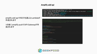 Amplify add api
amplify add apiでRESTを選ぶとLambdaが
作成されます
↑の後にamplify pushでAPI Gatewayが作
成されます
 