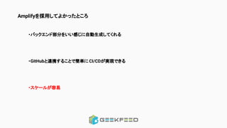 Amplifyを採用してよかったところ
・バックエンド部分をいい感じに自動生成してくれる
・GitHubと連携することで簡単に CI/CDが実現できる
・スケールが容易
 