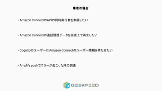 筆者の場合
・Amazon ConnectのAPIの同時実行数を制限したい
・Amazon Connectの通話履歴データを画面上で再生したい
・CognitoのユーザーにAmazon Connectのユーザー情報を持たせたい
・Amplify pushでエラーが起こった時の調査
 