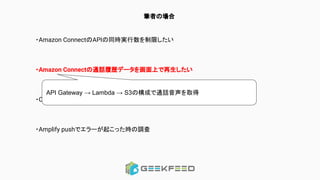 筆者の場合
・Amazon ConnectのAPIの同時実行数を制限したい
・Amazon Connectの通話履歴データを画面上で再生したい
・CognitoのユーザーにAmazon Connectのユーザー情報を持たせたい
・Amplify pushでエラーが起こった時の調査
API Gateway → Lambda → S3の構成で通話音声を取得
 