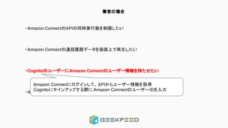 筆者の場合
・Amazon ConnectのAPIの同時実行数を制限したい
・Amazon Connectの通話履歴データを画面上で再生したい
・CognitoのユーザーにAmazon Connectのユーザー情報を持たせたい
・Amplify pushでエラーが起こった時の調査
Amazon Connectにログインして、APIからユーザー情報を取得
Cognitoにサインアップする際に Amazon ConnectのユーザーIDを入力
 