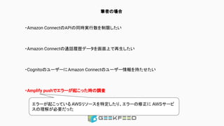 筆者の場合
・Amazon ConnectのAPIの同時実行数を制限したい
・Amazon Connectの通話履歴データを画面上で再生したい
・CognitoのユーザーにAmazon Connectのユーザー情報を持たせたい
・Amplify pushでエラーが起こった時の調査
エラーが起こっている AWSリソースを特定したり、エラーの修正に AWSサービ
スの理解が必要だった
 