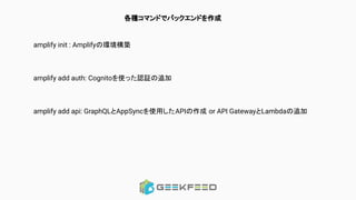 各種コマンドでバックエンドを作成
amplify init : Amplifyの環境構築
amplify add auth: Cognitoを使った認証の追加
amplify add api: GraphQLとAppSyncを使用したAPIの作成 or API GatewayとLambdaの追加
 