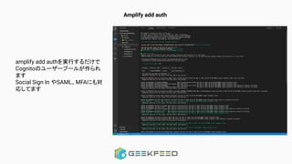 Amplify add auth
amplify add authを実行するだけで
Cognitoのユーザープールが作られ
ます
Social Sign In やSAML、MFAにも対
応してます
 