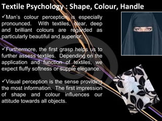 Textile Psychology : Shape, Colour, Handle Man’s colour perception is especially pronounced.  With textiles, clear, deep and brilliant colours are regarded as particularly beautiful and superior. Furthermore, the first grasp helps us to further assess textiles.  Depending on the application and function of textiles, we expect fluffy softness or supple elegance. Visual perception is the sense providing the most information.  The first impression of shape and colour influences our attitude towards all objects. 