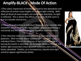 The colour impression of textiles is based on the absorption and reflection of certain wave lengths of ambient light striking.  With ideal jet-black all wave-lengths are completely absorbed, no light is reflected.  This is where the effects of Amplify-BLACK come in due to a double mechanism :   The surface of textiles or individual fibres becomes considerably smoother, which leads to less light scatter.  Colour brightening is restrained and the colour impression becomes more intensive.   The refractive index on textile surfaces is reduced by silicone polymers.  With multiple phase systems (air – silicone – yarn, i.e. individual fibres / fibrils) the distance of light from entering to leaving the textile is extended.  On its longer distance through the textile, light encounters more dyestuff molecules and is thus better absorbed.  Textiles, as a consequence, absorb more light and thus appear significantly darker.   