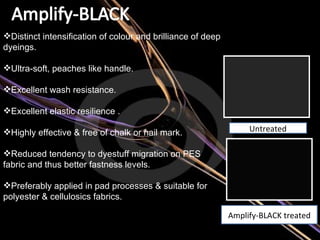 Distinct intensification of colour and brilliance of deep dyeings. Ultra-soft, peaches like handle. Excellent wash resistance. Excellent elastic resilience . Highly effective & free of chalk or nail mark. Reduced tendency to dyestuff migration on PES fabric and thus better fastness levels.  Preferably applied in pad processes & suitable for polyester & cellulosics fabrics. Untreated Amplify-BLACK treated 