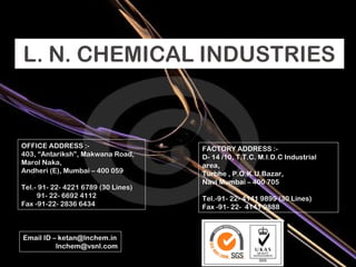 OFFICE ADDRESS :- 403, “Antariksh”, Makwana Road, Marol Naka, Andheri (E), Mumbai – 400 059 Tel.- 91- 22- 4221 6789 (30 Lines) 91- 22- 6692 4112 Fax -91-22- 2836 6434 FACTORY ADDRESS :- D- 14 /10, T.T.C. M.I.D.C Industrial area, Turbhe , P.O.K.U.Bazar, Navi Mumbai – 400 705 Tel.-91- 22- 4141 9899 (30 Lines) Fax -91- 22-  4141 9888 Email ID – ketan@lnchem.in [email_address] 