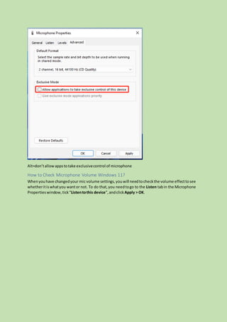Alt=don’tallowappstotake exclusivecontrol of microphone
How to Check Microphone Volume Windows 11?
Whenyouhave changedyour mic volume settings,youwill needtocheckthe volume effecttosee
whetheritiswhatyou wantor not. To do that,you needtogo to the Listen tabin the Microphone
Properties window,tick“Listentothis device”,andclick Apply > OK.
 