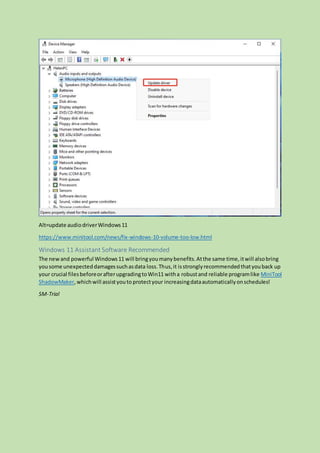 Alt=update audiodriverWindows11
https://www.minitool.com/news/fix-windows-10-volume-too-low.html
Windows 11 Assistant Software Recommended
The newand powerful Windows11 will bringyoumanybenefits.Atthe same time,itwill alsobring
yousome unexpecteddamagessuchasdata loss.Thus,it isstronglyrecommendedthatyouback up
your crucial filesbeforeorafterupgradingtoWin11 witha robustand reliable programlike MiniTool
ShadowMaker,whichwill assistyouto protectyour increasingdataautomaticallyonschedules!
SM-Trial
 