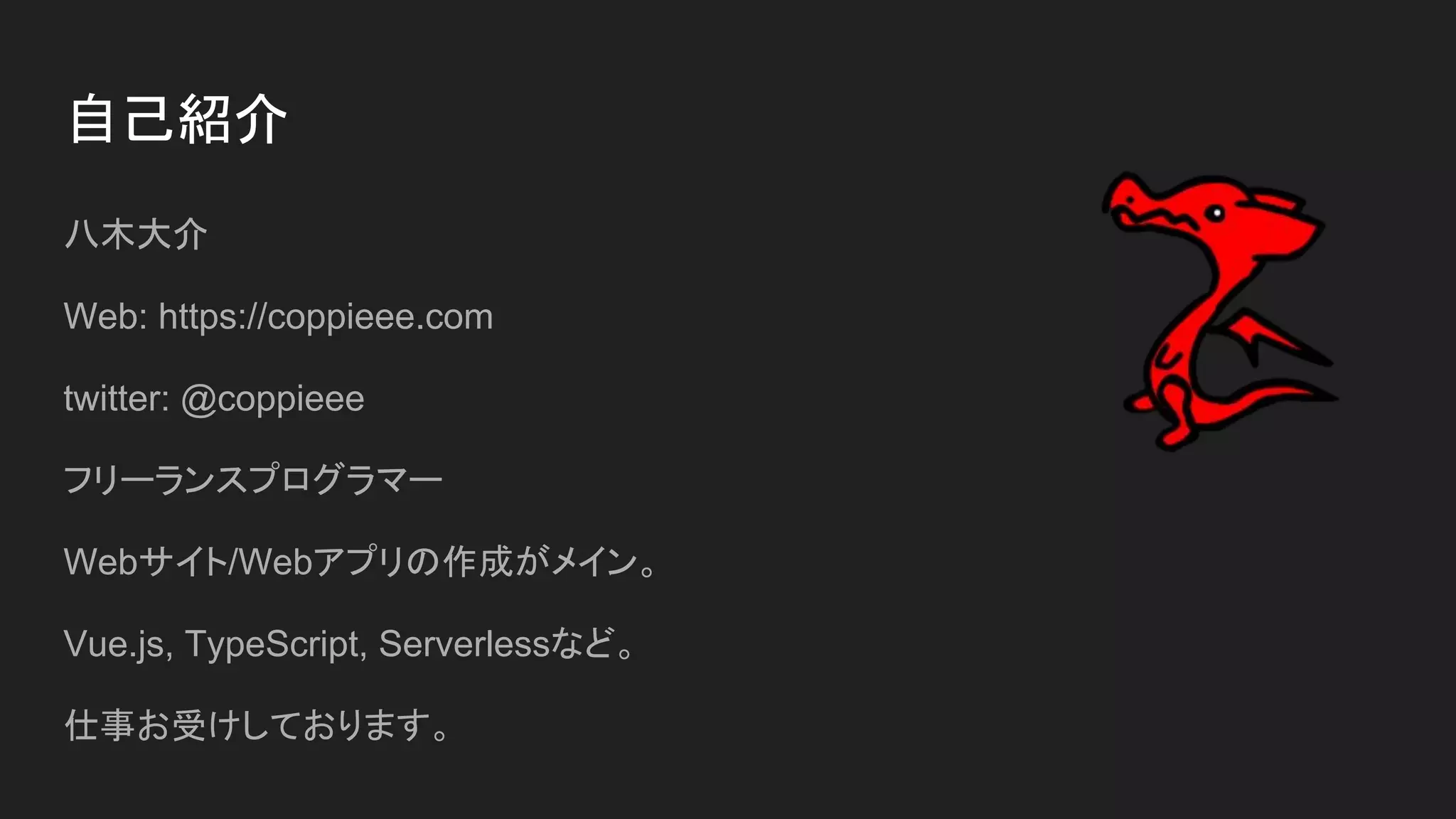 自己紹介
八木大介
Web: https://coppieee.com
twitter: @coppieee
フリーランスプログラマー
Webサイト/Webアプリの作成がメイン。
Vue.js, TypeScript, Serverlessなど。
仕事お受けしております。
 
