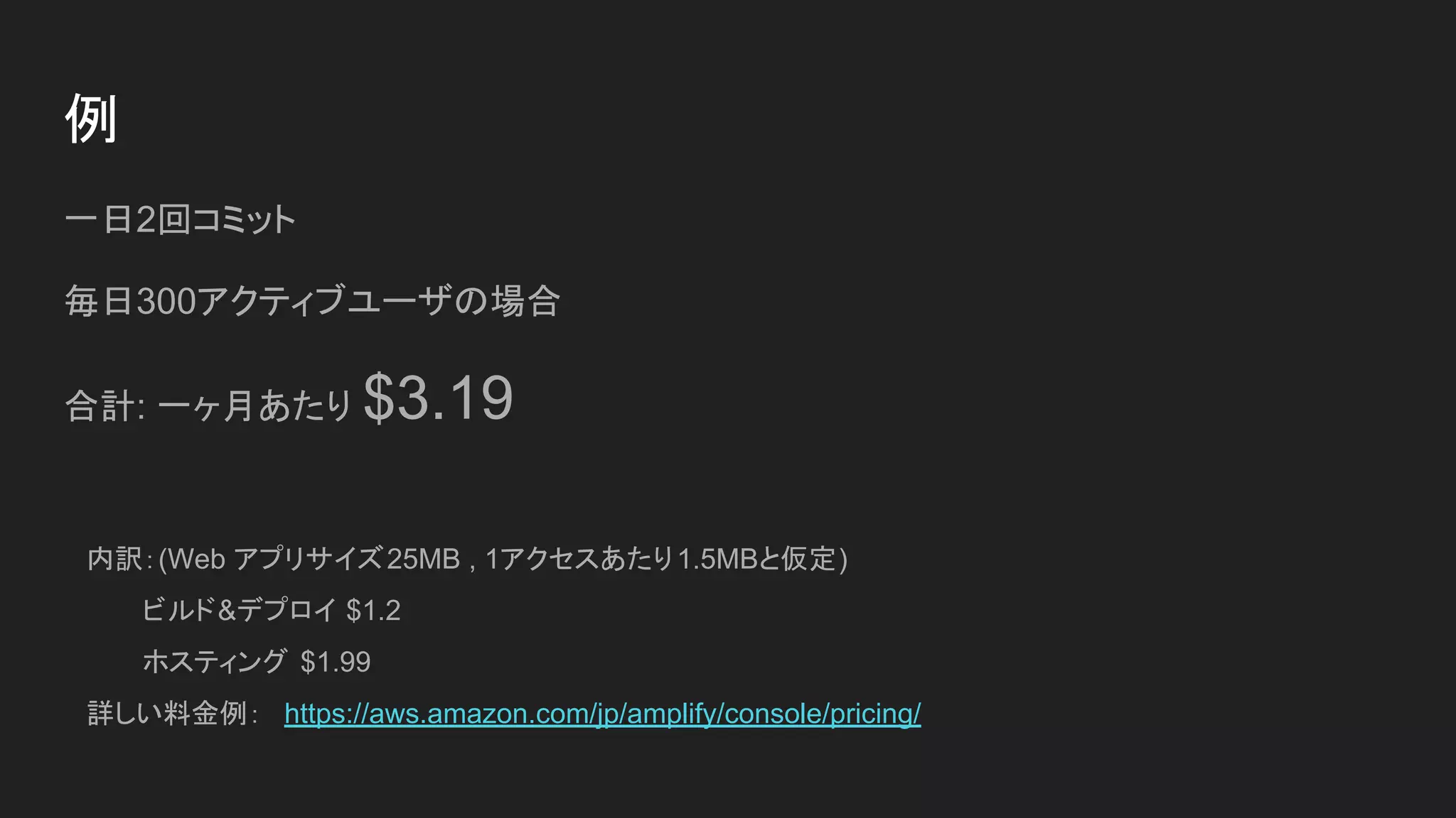 例
一日2回コミット
毎日300アクティブユーザの場合
合計: 一ヶ月あたり $3.19
内訳：(Web アプリサイズ25MB , 1アクセスあたり1.5MBと仮定)
　　　ビルド&デプロイ $1.2
　　　ホスティング $1.99
詳しい料金例：　https://aws.amazon.com/jp/amplify/console/pricing/
 