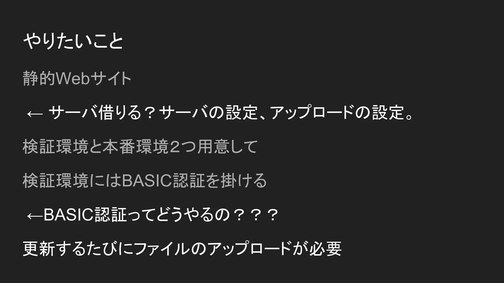 やりたいこと
静的Webサイト
← サーバ借りる？サーバの設定、アップロードの設定。
検証環境と本番環境２つ用意して
検証環境にはBASIC認証を掛ける
←BASIC認証ってどうやるの？？？
更新するたびにファイルのアップロードが必要
 