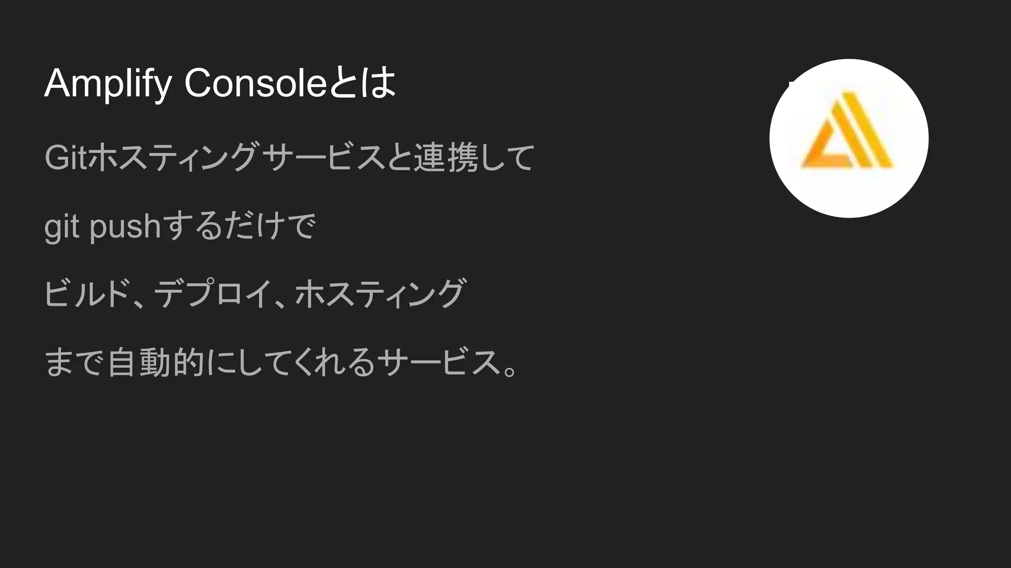 Amplify Consoleとは
Gitホスティングサービスと連携して
git pushするだけで
ビルド、デプロイ、ホスティング
まで自動的にしてくれるサービス。
 