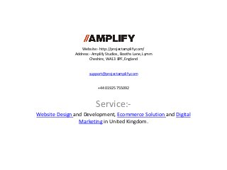 Website:- http://projectamplify.com/
Address:- Amplify Studios, Booths Lane, Lymm
Cheshire, WA13 0PF, England
support@projectamplify.com
+44 01925 755092
Service:-
Website Design and Development, Ecommerce Solution and Digital
Marketing in United Kingdom.
 