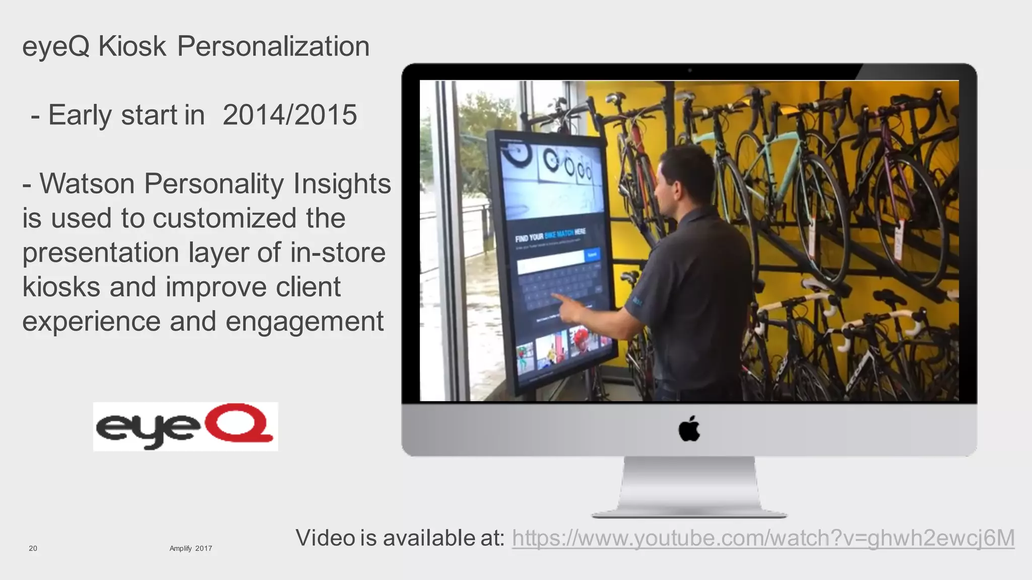 eyeQ Kiosk Personalization
- Early start in 2014/2015
- Watson Personality Insights
is used to customized the
presentation layer of in-store
kiosks and improve client
experience and engagement
Amplify 201720
Video is available at: https://www.youtube.com/watch?v=ghwh2ewcj6M
 