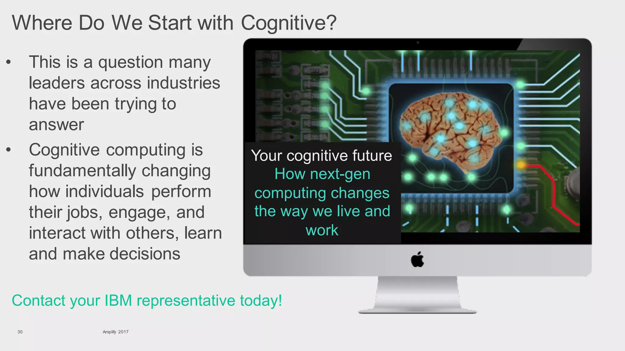 • This is a question many
leaders across industries
have been trying to
answer
Amplify 201730
Contact your IBM representative today!
Where Do We Start with Cognitive?
• Cognitive computing is
fundamentally changing
how individuals perform
their jobs, engage, and
interact with others, learn
and make decisions
Your cognitive future
How next-gen
computing changes
the way we live and
work
 